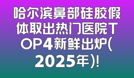 哈尔滨鼻部硅胶假体取出热门医院TOP4新鲜出炉（2025年）！