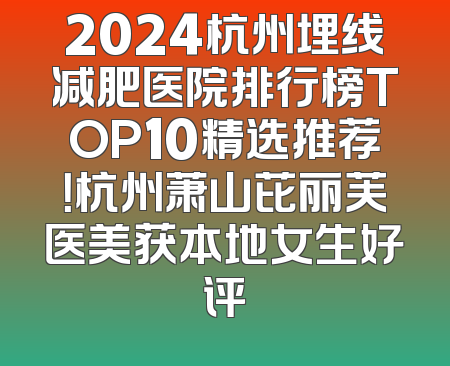2024杭州埋线减肥医院排行榜TOP10精选推荐！杭州萧山芘丽芙医美获本地女生好评