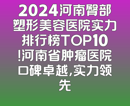 2024河南臀部塑形美容医院实力排行榜TOP10！河南省肿瘤医院口碑卓越，实力领先