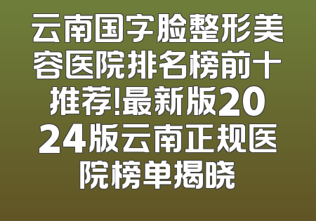 云南国字脸整形美容医院排名榜前十推荐！最新版2024版云南正规医院榜单揭晓