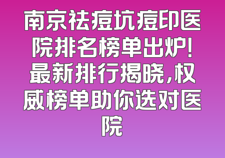 南京祛痘坑痘印医院排名榜单出炉！最新排行揭晓，权威榜单助你选对医院