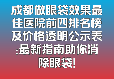 成都做眼袋效果最佳医院前四排名榜及价格透明公示表：最新指南助你消除眼袋！