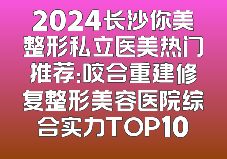 2024长沙你美整形私立医美热门推荐：咬合重建修复整形美容医院综合实力TOP10