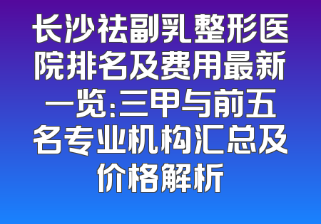 长沙祛副乳整形医院排名及费用最新一览：三甲与前五名专业机构汇总及价格解析