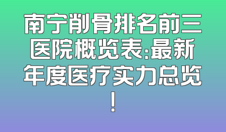 南宁削骨排名前三医院概览表：最新年度医疗实力总览！