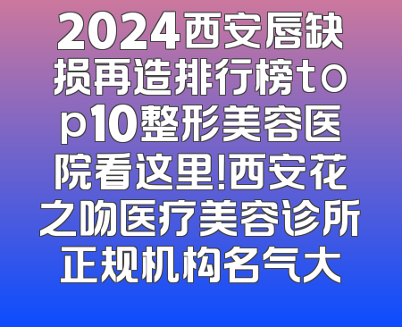 2024西安唇缺损再造排行榜top10整形美容医院看这里！西安花之吻医疗美容诊所正规机构名气大