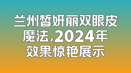 兰州皙妍丽双眼皮魔法，2024年效果惊艳展示