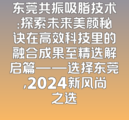东莞共振吸脂技术：探索未来美颜秘诀在高效科技里的融合成果至精选解启篇——选择东莞，2024新风尚之选