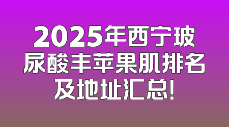 2025年西宁玻尿酸丰苹果肌排名及地址汇总！