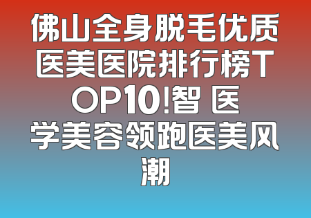 佛山全身脱毛优质医美医院排行榜TOP10！智媄医学美容领跑医美风潮
