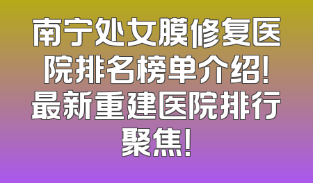 南宁处女膜修复医院排名榜单介绍！最新重建医院排行聚焦！