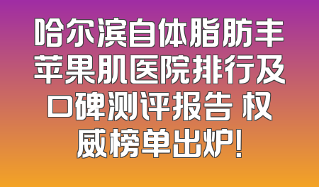 哈尔滨自体脂肪丰苹果肌医院排行及口碑测评报告 权威榜单出炉！