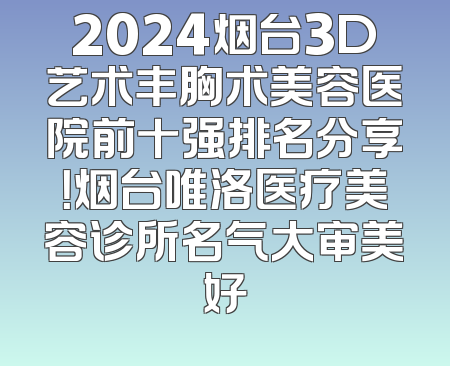 2024烟台3D艺术丰胸术美容医院前十强排名分享！烟台唯洛医疗美容诊所名气大审美好