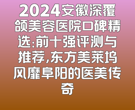 2024安徽深覆颌美容医院口碑精选：前十强评测与推荐，东方美莱坞风靡阜阳的医美传奇
