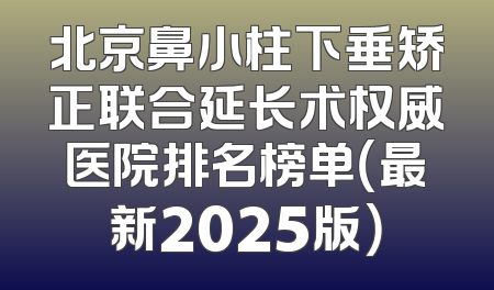 北京鼻小柱下垂矫正联合延长术权威医院排名榜单（最新2025版）