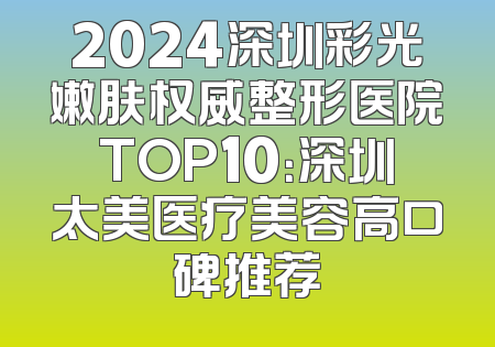 2024深圳彩光嫩肤权威整形医院TOP10：深圳太美医疗美容高口碑推荐