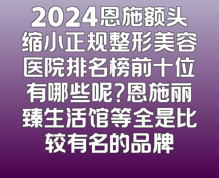 2024恩施额头缩小正规整形美容医院排名榜前十位有哪些呢？恩施丽臻生活馆等全是比较有名的品牌
