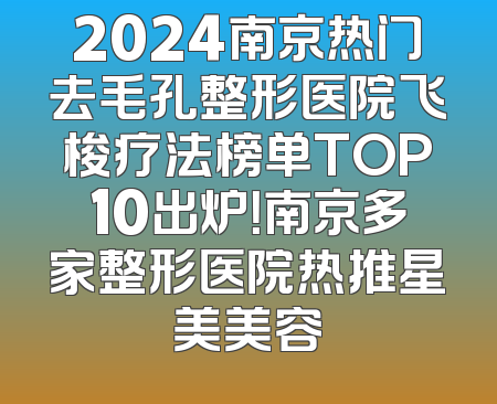 2024南京热门去毛孔整形医院飞梭疗法榜单TOP10出炉！南京多家整形医院热推星美美容