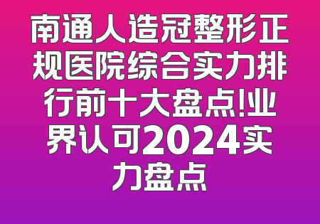 南通人造冠整形正规医院综合实力排行前十大盘点！业界认可2024实力盘点