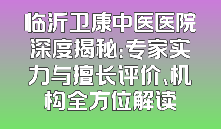 临沂卫康中医医院深度揭秘：专家实力与擅长评价、机构全方位解读