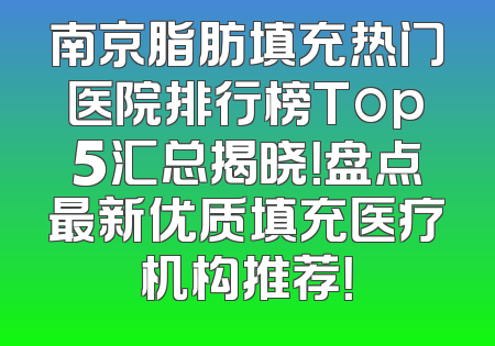 南京脂肪填充热门医院排行榜Top5汇总揭晓！盘点最新优质填充医疗机构推荐！