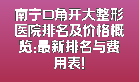 南宁口角开大整形医院排名及价格概览：最新排名与费用表！