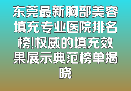 东莞最新胸部美容填充专业医院排名榜！权威的填充效果展示典范榜单揭晓