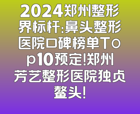 2024郑州整形界标杆：鼻头整形医院口碑榜单Top10预定！郑州芳艺整形医院独占鳌头！