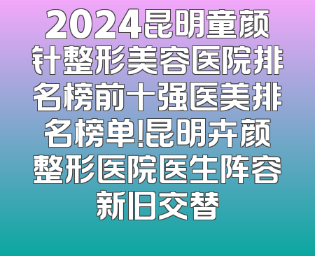2024昆明童颜针整形美容医院排名榜前十强医美排名榜单！昆明卉颜整形医院医生阵容新旧交替