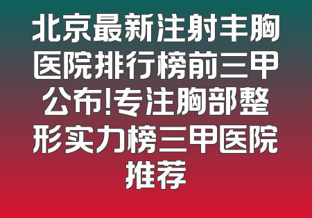 北京最新注射丰胸医院排行榜前三甲公布！专注胸部整形实力榜三甲医院推荐