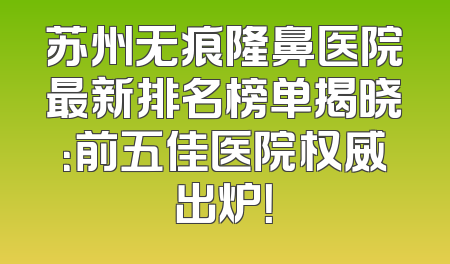 苏州无痕隆鼻医院最新排名榜单揭晓：前五佳医院权威出炉！