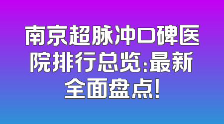 南京超脉冲口碑医院排行总览：最新全面盘点！