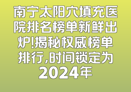 南宁太阳穴填充医院排名榜单新鲜出炉！揭秘权威榜单排行，时间锁定为2024年