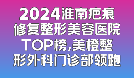 2024淮南疤痕修复整形美容医院TOP榜，美橙整形外科门诊部领跑