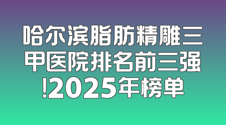 哈尔滨脂肪精雕三甲医院排名前三强！2025年榜单