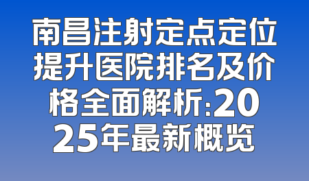 南昌注射定点定位提升医院排名及价格全面解析：2025年最新概览