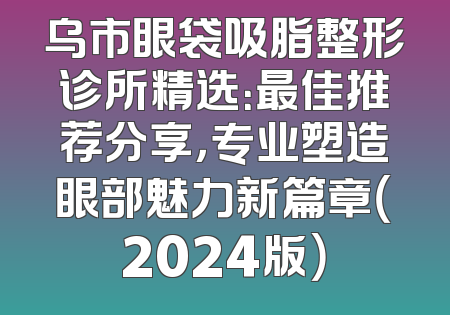 乌市眼袋吸脂整形诊所精选：最佳推荐分享，专业塑造眼部魅力新篇章（2024版）