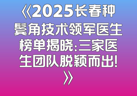 《2025长春种鬓角技术领军医生榜单揭晓：三家医生团队脱颖而出！》