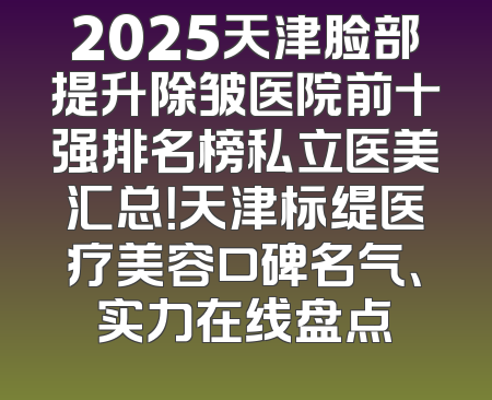 2025天津脸部提升除皱医院前十强排名榜私立医美汇总！天津标缇医疗美容口碑名气、实力在线盘点