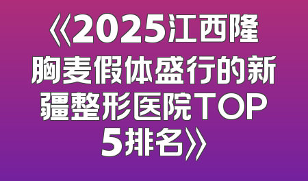 《2025江西隆胸麦假体盛行的新疆整形医院TOP5排名》