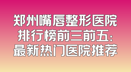 郑州嘴唇整形医院排行榜前三前五：最新热门医院推荐