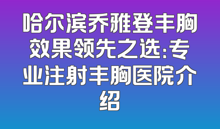 哈尔滨乔雅登丰胸效果领先之选：专业注射丰胸医院介绍