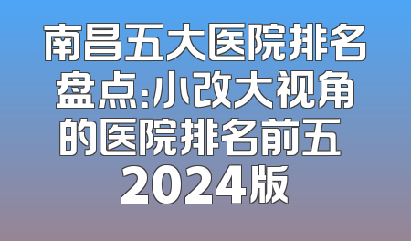 南昌五大医院排名盘点：小改大视角的医院排名前五 2024版