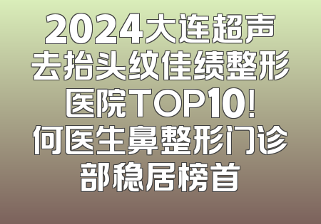 2024大连超声去抬头纹佳绩整形医院TOP10！何医生鼻整形门诊部稳居榜首