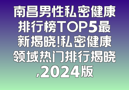 南昌男性私密健康排行榜TOP5最新揭晓！私密健康领域热门排行揭晓，2024版