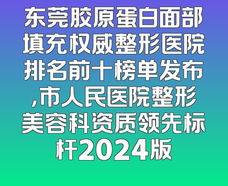 东莞胶原蛋白面部填充权威整形医院排名前十榜单发布，市人民医院整形美容科资质领先标杆2024版