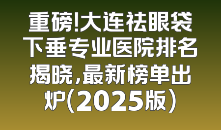 重磅！大连祛眼袋下垂专业医院排名揭晓，最新榜单出炉（2025版）