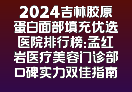 2024吉林胶原蛋白面部填充优选医院排行榜：孟红岩医疗美容门诊部口碑实力双佳指南