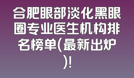 合肥眼部淡化黑眼圈专业医生机构排名榜单（最新出炉）！