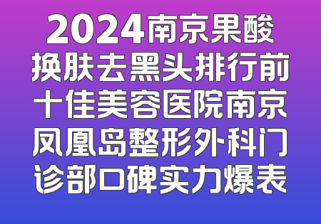 2024南京果酸换肤去黑头排行前十佳美容医院南京凤凰岛整形外科门诊部口碑实力爆表